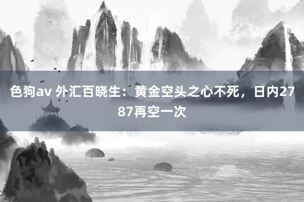 色狗av 外汇百晓生：黄金空头之心不死，日内2787再空一次