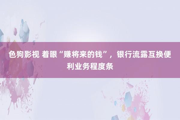 色狗影视 着眼“赚将来的钱”，银行流露互换便利业务程度条