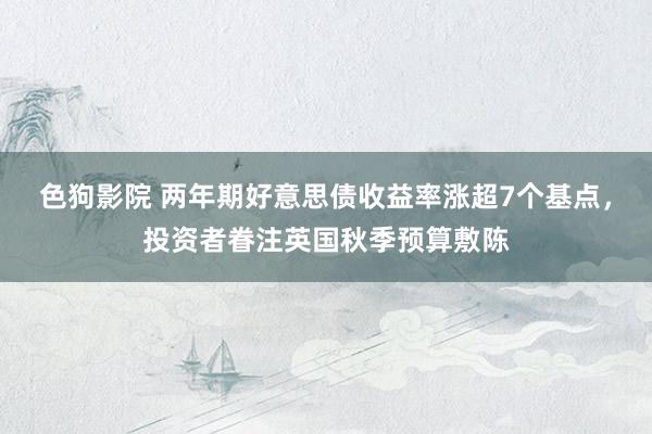 色狗影院 两年期好意思债收益率涨超7个基点，投资者眷注英国秋季预算敷陈