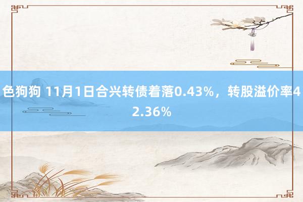 色狗狗 11月1日合兴转债着落0.43%，转股溢价率42.36%