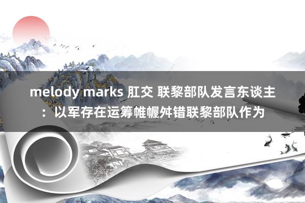 melody marks 肛交 联黎部队发言东谈主：以军存在运筹帷幄舛错联黎部队作为