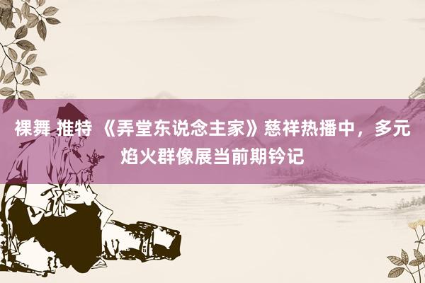 裸舞 推特 《弄堂东说念主家》慈祥热播中，多元焰火群像展当前期钤记