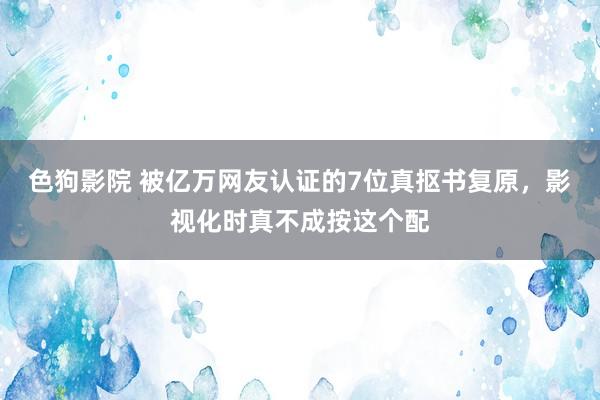 色狗影院 被亿万网友认证的7位真抠书复原，影视化时真不成按这个配