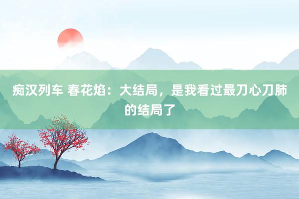 痴汉列车 春花焰：大结局，是我看过最刀心刀肺的结局了