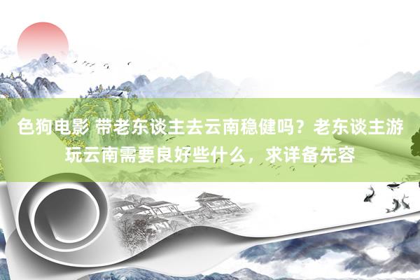 色狗电影 带老东谈主去云南稳健吗？老东谈主游玩云南需要良好些什么，求详备先容