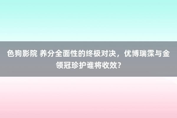 色狗影院 养分全面性的终极对决，优博瑞霂与金领冠珍护谁将收效？