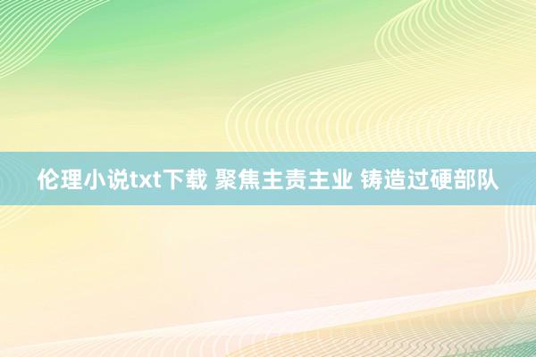 伦理小说txt下载 聚焦主责主业 铸造过硬部队