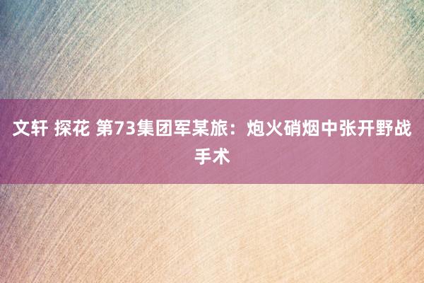 文轩 探花 第73集团军某旅：炮火硝烟中张开野战手术