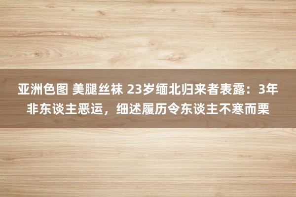 亚洲色图 美腿丝袜 23岁缅北归来者表露：3年非东谈主恶运，细述履历令东谈主不寒而栗