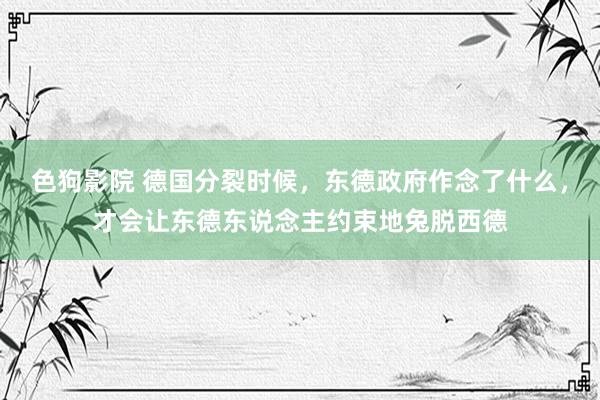 色狗影院 德国分裂时候，东德政府作念了什么，才会让东德东说念主约束地兔脱西德