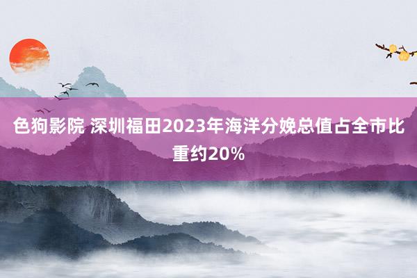 色狗影院 深圳福田2023年海洋分娩总值占全市比重约20%