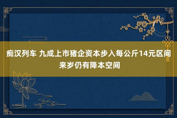 痴汉列车 九成上市猪企资本步入每公斤14元区间 来岁仍有降本空间