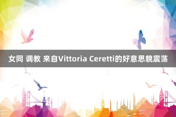 女同 调教 来自Vittoria Ceretti的好意思貌震荡