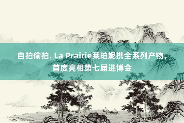 自拍偷拍. La Prairie莱珀妮携全系列产物，首度亮相第七届进博会