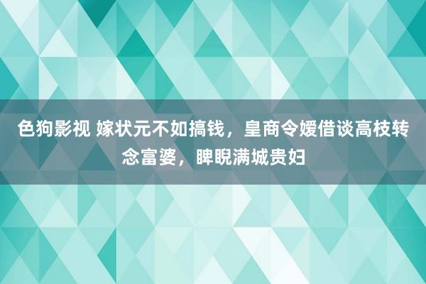 色狗影视 嫁状元不如搞钱，皇商令嫒借谈高枝转念富婆，睥睨满城贵妇