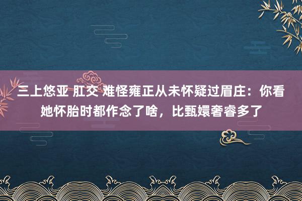 三上悠亚 肛交 难怪雍正从未怀疑过眉庄：你看她怀胎时都作念了啥，比甄嬛奢睿多了