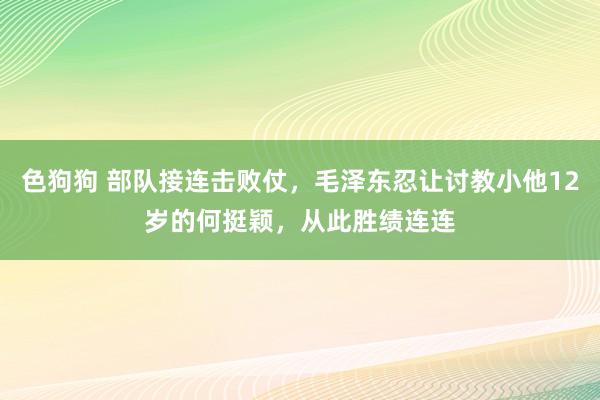 色狗狗 部队接连击败仗，毛泽东忍让讨教小他12岁的何挺颖，从此胜绩连连