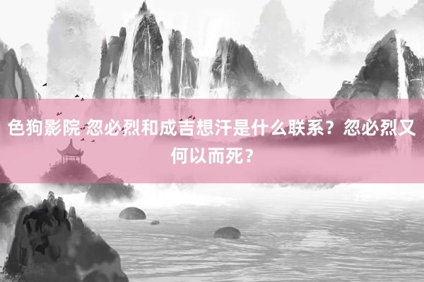 色狗影院 忽必烈和成吉想汗是什么联系？忽必烈又何以而死？