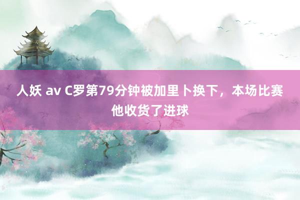 人妖 av C罗第79分钟被加里卜换下，本场比赛他收货了进球