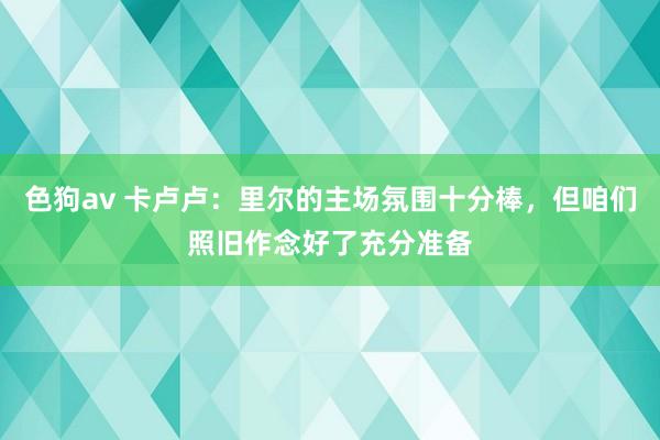 色狗av 卡卢卢：里尔的主场氛围十分棒，但咱们照旧作念好了充分准备