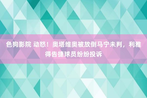 色狗影院 动怒！奥塔维奥被放倒马宁未判，利雅得告捷球员纷纷投诉