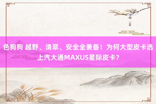 色狗狗 越野、清翠、安全全兼备！为何大型皮卡选上汽大通MAXUS星际皮卡？