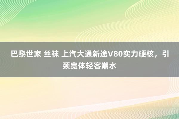 巴黎世家 丝袜 上汽大通新途V80实力硬核，引颈宽体轻客潮水