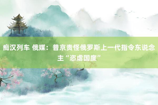 痴汉列车 俄媒：普京责怪俄罗斯上一代指令东说念主“恣虐国度”