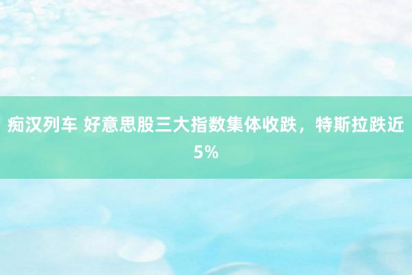 痴汉列车 好意思股三大指数集体收跌，特斯拉跌近5%